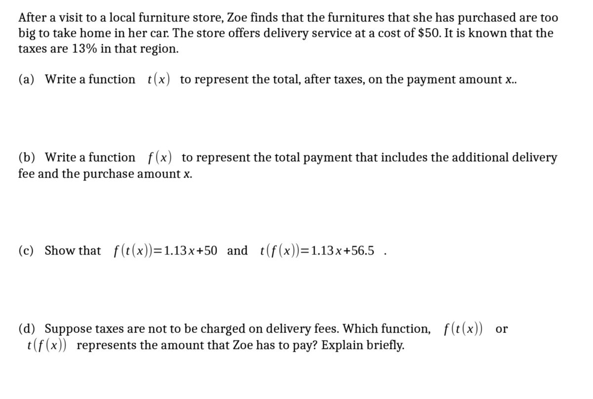 After a visit to a local furniture store, Zoe finds that the furnitures that she has purchased are too
big to take home in her car. The store offers delivery service at a cost of $50. It is known that the
taxes are 13% in that region.
(a) Write a function t(x) to represent the total, after taxes, on the payment amount x..
(b) Write a function f(x) to represent the total payment that includes the additional delivery
fee and the purchase amount x.
(c) Show that f(t(x))=1.13x+50 and t(f(x))=1.13x+56.5
.
(d) Suppose taxes are not to be charged on delivery fees. Which function, f(t(x)) or
t(f(x)) represents the amount that Zoe has to pay? Explain briefly.