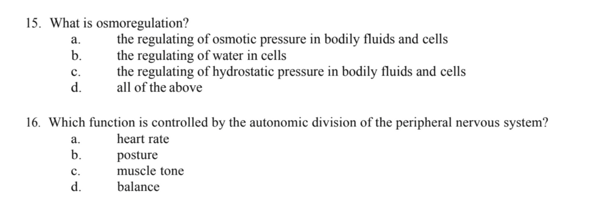 15. What is osmoregulation?
a.
b.
C.
d.
16. Which function is controlled by the autonomic division of the peripheral nervous system?
heart rate
posture
muscle tone
balance
a.
b.
the regulating of osmotic pressure in bodily fluids and cells
the regulating of water in cells
the regulating of hydrostatic pressure in bodily fluids and cells
all of the above
C.
d.