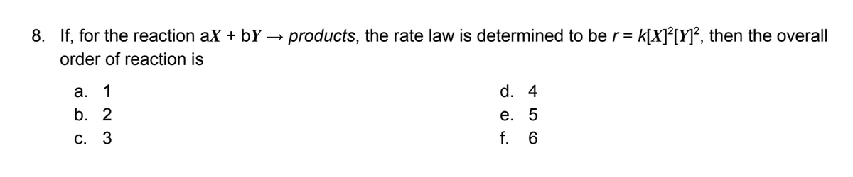 8. If, for the reaction ax + bY → products, the rate law is determined to be r=
K[X]{[Y}², then the overall
order of reaction is
а. 1
d. 4
b. 2
е. 5
С.
f. 6

