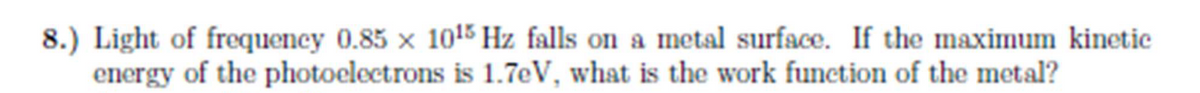 8.) Light of frequency 0.85 x 1015 Hz falls on a metal surface. If the maximum kinetic
energy of the photoelectrons is 1.7eV, what is the work function of the metal?