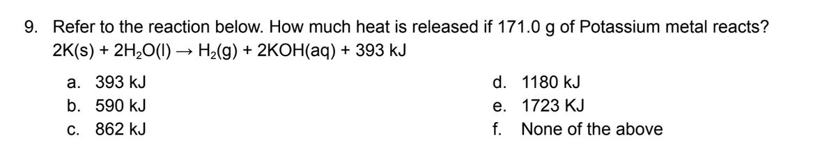 9. Refer to the reaction below. How much heat is released if 171.0 g of Potassium metal reacts?
2K(s) + 2H,0(1)→ H2(g) + 2KOH(aq) + 393 kJ
а. 393 kJ
d. 1180 kJ
е. 1723 КJ
f. None of the above
b. 590 kJ
C. 862 kJ
