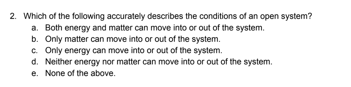 2. Which of the following accurately describes the conditions of an open system?
a. Both energy and matter can move into or out of the system.
b. Only matter can move into or out of the system.
C. Only energy can move into or out of the system.
d. Neither energy nor matter can move into or out of the system.
e. None of the above.
