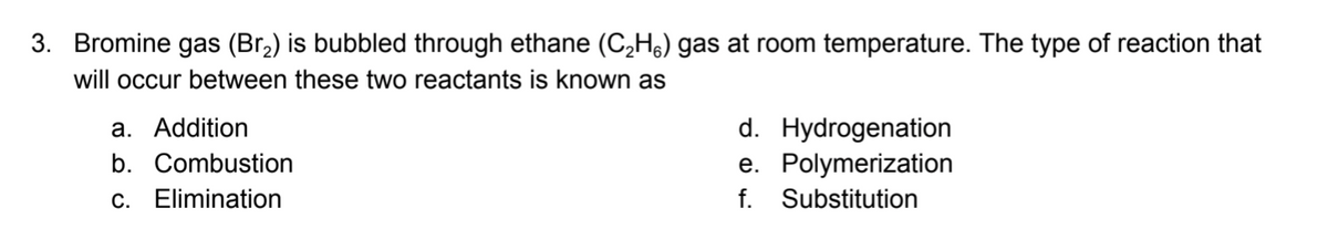 3. Bromine gas (Br2) is bubbled through ethane (C,Hs) gas at room temperature. The type of reaction that
will occur between these two reactants is known as
d. Hydrogenation
e. Polymerization
f. Substitution
a. Addition
b. Combustion
c. Elimination
