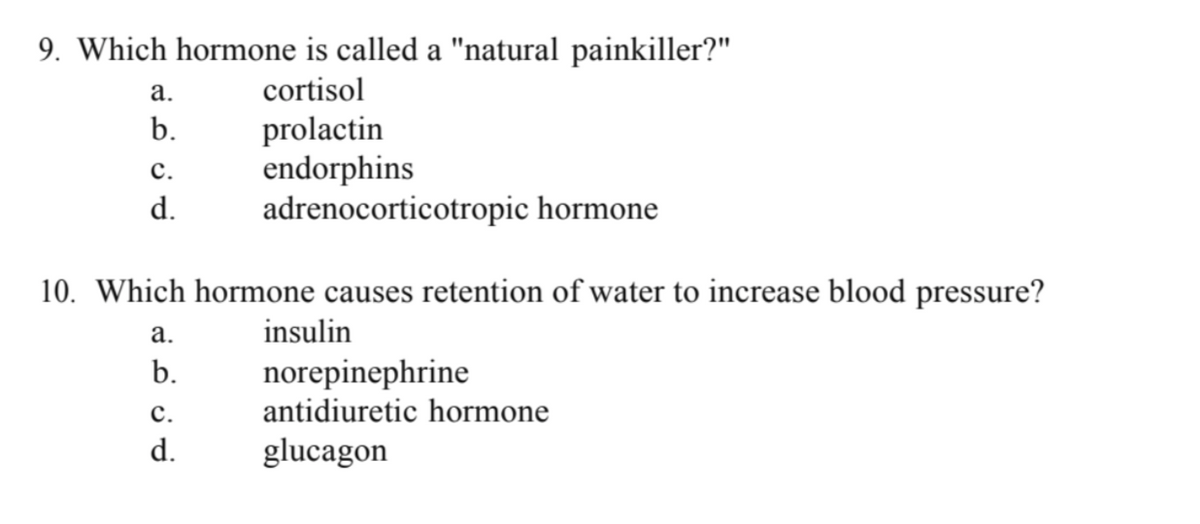 9. Which hormone is called a "natural painkiller?"
cortisol
a.
b.
C.
d.
prolactin
endorphins
adrenocorticotropic hormone
10. Which hormone causes retention of water to increase blood pressure?
a.
insulin
b.
C.
d.
norepinephrine
antidiuretic hormone
glucagon