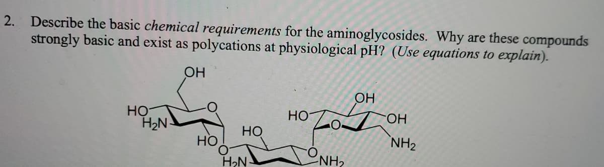 2. Describe the basic chemical requirements for the aminoglycosides. Why are these compounds
strongly basic and exist as polycations at physiological pH? (Use equations to explain).
OH
OH
HO
H2N-
Но
HO.
Но
HO
NH2
H2N-
NH,
