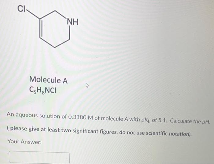 CI
NH,
Molecule A
C;H;NCI
An aqueous solution of 0.3180 M of molecule A with pK, of 5.1. Calculate the pH.
(please give at least two significant figures, do not use scientific notation).
Your Answer:
