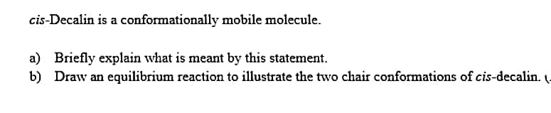 cis-Decalin is a conformationally mobile molecule.
a) Briefly explain what is meant by this statement.
b) Draw an equilibrium reaction to illustrate the two chair conformations of cis-decalin.
