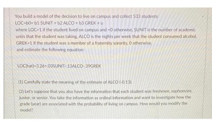 You build a model of the decision to live on campus and collect 533 students:
LOC-b0+ b1 SUNIT + b2 ALCO + b3 GREK + u
where LOC-1 if the student lived on campus and -0 otherwise, SUNIT is the number of academic
units that the student was taking, ALCO is the nights per week that the student consumed alcohol,
GREK=1 if the student was a member of a fraternity sorority, O otherwise,
and estimate the following equation:
LOChat)-3.26+.03SsUNIT-13ALCO-39GREK
(1) Carefully state the meaning of the estimate of ALCO (-0,13).
(2) Let's suppose that you also have the information that each student was freshmen, sophomore,
junior, or senior. You take the information as ordinal information and want to investigate how the
grade (year) are associated with the probability of living on campus. How would you modify the
model?
