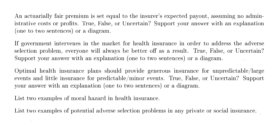 An actuarially fair premium is set equal to the insurer's expected payout, assuming no admin-
istrative costs or profits. True, False, or Uncertain? Support your answer with an explanation
(one to two sentences) or a diagram.
If government intervenes in the market for health insurance in order to address the adverse
selection problem, everyone will always be better off as a result. True, False, or Uncertain?
Support your answer with an explanation (one to two sentences) or a diagram.
Optimal health insurance plans should provide generous insurance for unpredictable/large
events and little insurance for predictable/minor events. True, False, or Uncertain? Support
your answer with an explanation (one to two sentences) or a diagram.
List two examples of moral hazard in health insurance.
List two examples of potential adverse selection problems in any private or social insurance.
