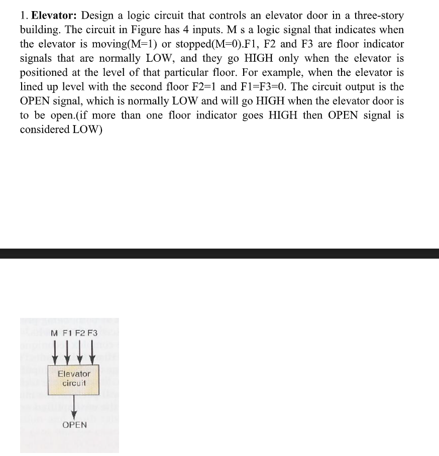 1. Elevator: Design a logic circuit that controls an elevator door in a three-story
building. The circuit in Figure has 4 inputs. M s a logic signal that indicates when
the elevator is moving(M=1) or stopped(M=0).F1, F2 and F3 are floor indicator
signals that are normally LOW, and they go HIGH only when the elevator is
positioned at the level of that particular floor. For example, when the elevator is
lined up level with the second floor F2=1 and F1=F3=0. The circuit output is the
OPEN signal, which is normally LOW and will go HIGH when the elevator door is
to be open.(if more than one floor indicator goes HIGH then OPEN signal is
considered LOW)
M F1 F2 F3
Elevator
circuit
OPEN
