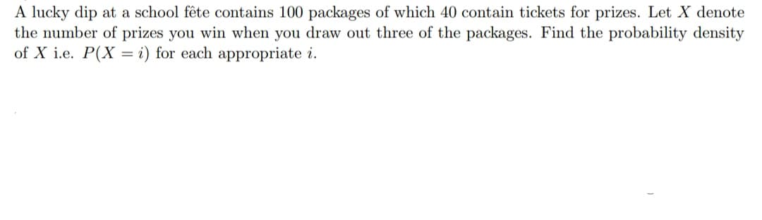 A lucky dip at a school fête contains 100 packages of which 40 contain tickets for prizes. Let X denote
the number of prizes you win when you draw out three of the packages. Find the probability density
of X i.e. P(X= i) for each appropriate i.
