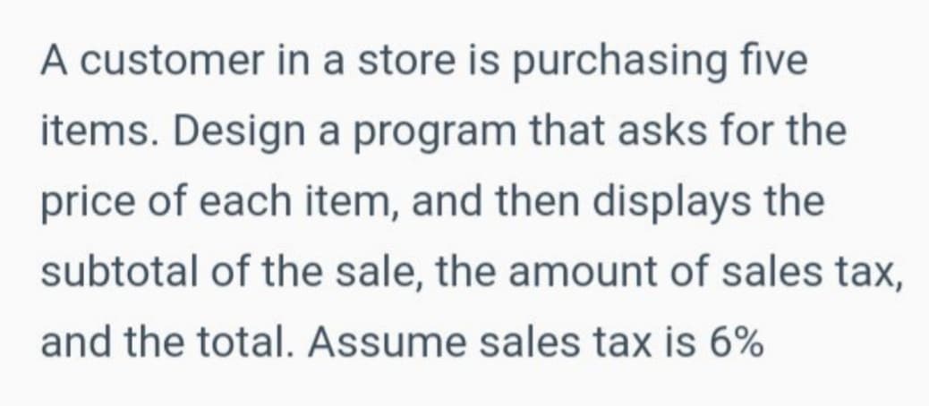 A customer in a store is purchasing five
items. Design a program that asks for the
price of each item, and then displays the
subtotal of the sale, the amount of sales tax,
and the total. Assume sales tax is 6%