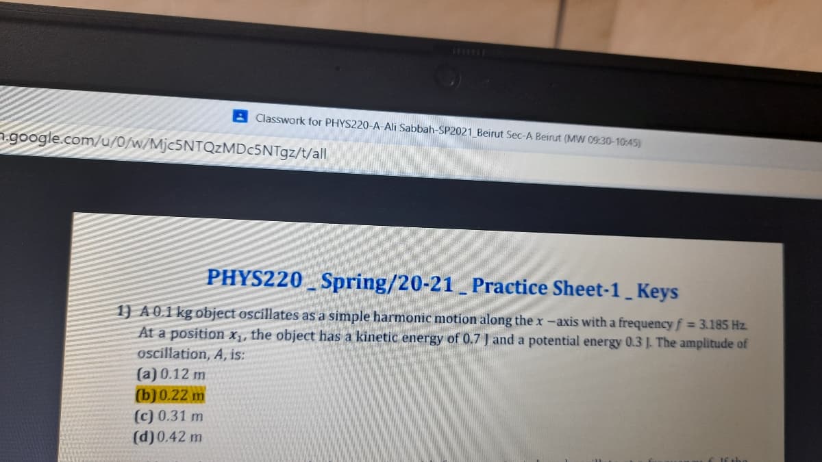 Classwork for PHYS220-A-Ali Sabbah-SP2021 Beirut Sec-A Beirut (MW 09:30-10:45)
google.com/u/0/w/Mjc5NTQzMDc5NTgz/t/all
PHYS220 Spring/20-21 Practice Sheet-1 Keys
1) A0.1 kg object oscillates as a s
At a position X,, the object has a kinetic energy of 0.7 J and a potential energy 0.3 J. The amplitude of
oscíllation, A, is:
(a) 0.12 m
(b) 0.22 m
aple harmonic motion along the x -axis with a frequency f 3.185 Hz.
(c) 0.31 m
(d)0.42 m
EJE the
