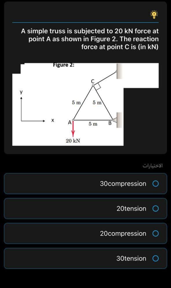 A simple truss is subjected to 20 kN force at
point A as shown in Figure 2. The reaction
force at point C is (in kN)
Figure 2:
5 m
5 m
X
A
5 m
20 kN
الاختيارات
30compression
20tension
20compression
30tension
