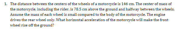 1. The distance between the centers of the wheels of a motorcycle is 146 cm. The center of mass of
the motorcycle, including the rider, is 78.5 cm above the ground and halfway between the wheels.
Assume the mass of each wheel is small compared to the body of the motorcycle. The engine
drives the rear wheel only. What horizontal acceleration of the motorcycle will make the front
wheel rise off the ground?

