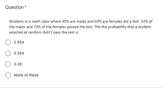 Question *
Students in a math class where 40% are males and 60% are females did a test. 52% of
the males and 73% of the females passed the test. The the probability that a student
selected at random didn't pass the test is:
0.954
0.354
0.38
None of these
