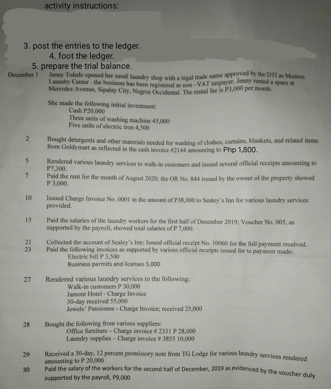 activity instructions:
3. post the entries to the ledger.
4. foot the ledger.
5. prepare the trial balance.
Jenny Toledo opened her small laundry shop with a legal trade name approved by the DTI as Modern
Laundry Center. the business has been registered as non-VAT taxpayer. Jenny rented a space at
Mercrdez Avenue, Sipalay City, Negros Occidental. The rental fee is P3,000 per month.
She made the following initial investment:
Cash P20,000
Three units of washing machine 45,000
Five units of electric iron 4,500
2
Bought detergents and other materials needed for washing of clothes, curtains, blankets, and related items
from Goldymart as reflected in the cash invoice # 2144 amounting to Php 1,800.
5
Rendered various laundry services to walk-in customers and issued several official receipts amounting to
P7,300.
7
Paid the rent for the month of August 2020; the OR No. 844 issued by the owner of the property showed
P 3,000.
10
Issued Charge Invoice No. 0001 in the amount of P38,000 to Sealey's Inn for various laundry services
provided.
15
Paid the salaries of the laundry workers for the first half of December 2019; Voucher No. 005, as
supported by the payroll, showed total salaries of P 7,000.
21
Collected the account of Sealey's Inn; Issued official receipt No. 10060 for the full payment received.
Paid the following invoices as supported by various official receipts issued for te payment made:
23
Electric bill P 3,500
Business permits and licenses 5,000
27
Rendered various laundry services to the following:
Walk-in customers P 30,000
Jamont Hotel - Charge Invoice
30-day received 55,000
Jewels' Pensionne - Charge Invoice; received 25,000
28
Bought the following from various suppliers:
Office furniture - Charge invoice # 2331 P 28,000
Laundry supplies - Charge invoice # 3855 10,000
29
Received a 30-day, 12 percent promissory note from TG Lodge for various laundry services rendered
amounting to P 20,000
30
Paid the salary of the workers for the second half of December, 2019 as evidenced by the voucher duly
supported by the payroll, P9,000
December 1