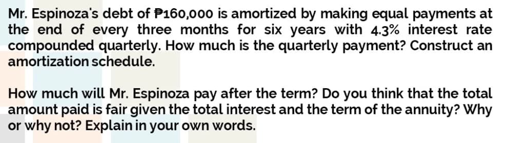 Mr. Espinoza's debt of P160,000 is amortized by making equal payments at
the end of every three months for six years with 4.3% interest rate
compounded quarterly. How much is the quarterly payment? Construct an
amortization schedule.
How much will Mr. Espinoza pay after the term? Do you think that the total
amount paid is fair given the total interest and the term of the annuity? Why
or why not? Explain in your own words.