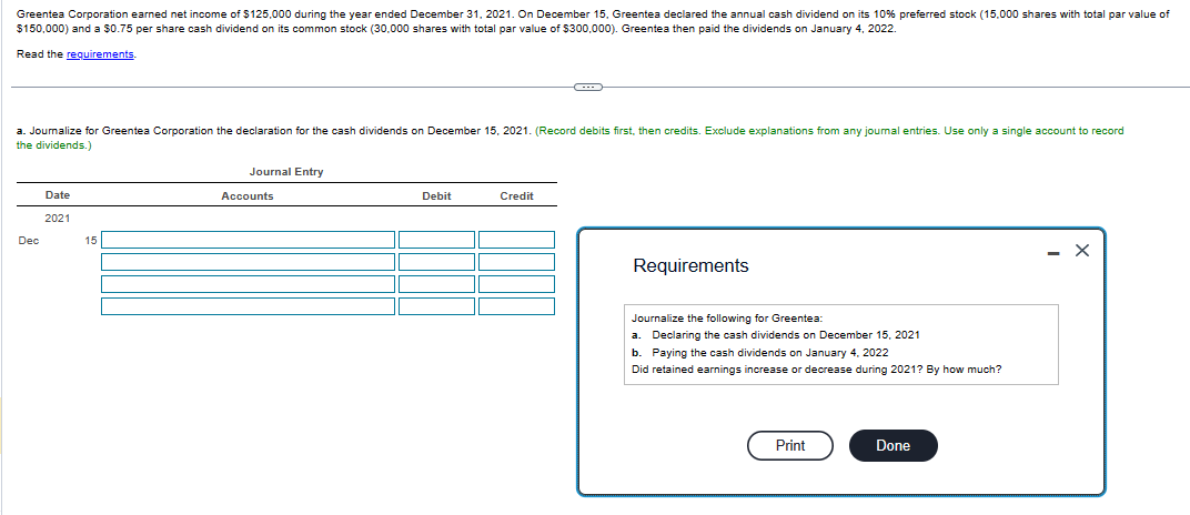 Greentea Corporation earned net income of $125,000 during the year ended December 31, 2021. On December 15, Greentea declared the annual cash dividend on its 10% preferred stock (15,000 shares with total par value of
$150,000) and a $0.75 per share cash dividend on its common stock (30.000 shares with total par value of $300,000). Greentea then paid the dividends on January 4, 2022.
Read the requirements.
a. Journalize for Greentea Corporation the declaration for the cash dividends on December 15, 2021. (Record debits first, then credits. Exclude explanations from any journal entries. Use only a single account to record
the dividends.)
Dec
Date
2021
15
Journal Entry
Accounts
Debit
Credit
Requirements
Journalize the following for Greentea:
a. Declaring the cash dividends on December 15, 2021
b. Paying the cash dividends on January 4, 2022
Did retained earnings increase or decrease during 2021? By how much?
Print
Done
- X