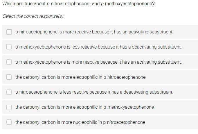 Which are true about p-nitroacetophenone and p-methoxyacetophenone?
Select the correct response(s):
p-nitroacetophenone is more reactive because it has an activating substituent.
p-methoxyacetophenone is less reactive because it has a deactivating substituent.
p-methoxyacetophenone is more reactive because it has an activating substituent.
the carbonyl carbon is more electrophilic in p-nitroacetophenone
p-nitroacetophenone is less reactive because it has a deactivating substituent.
the carbonyl carbon is more electrophilic in p-methoxyacetophenone
the carbonyl carbon is more nucleophilic in p-nitroacetophenone