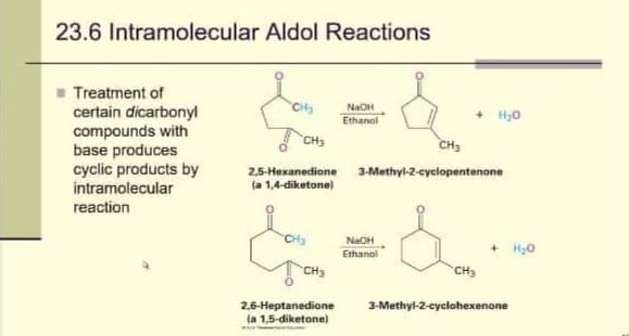 23.6 Intramolecular Aldol Reactions
Treatment of
certain dicarbonyl
compounds with
base produces
cyclic products by
intramolecular
reaction
CH₂
CH3
CH₂
NaOH
Ethanol
CH₂
2,5-Hexanedione 3-Methyl-2-cyclopentenone
(a 1,4-diketone)
2,6-Heptanedione
(a 1,5-diketone)
+ H₂O
NaOH
Ethanol
CH3
+ H₂O
3-Methyl-2-cyclohexenone