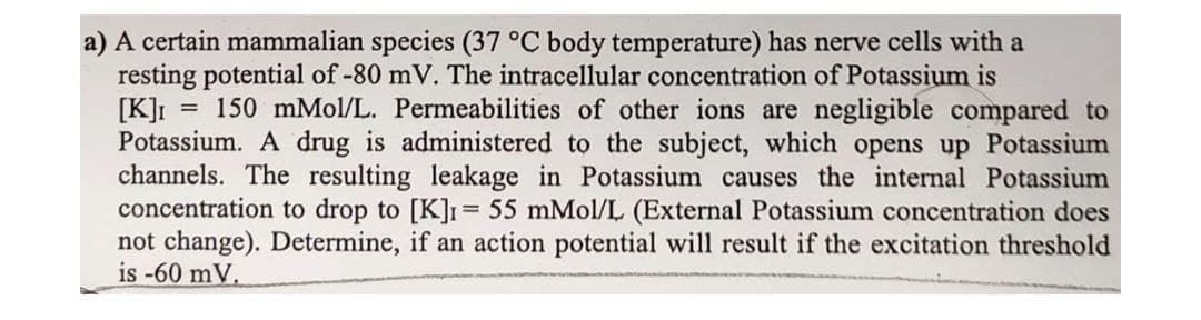 a) A certain mammalian species (37 °C body temperature) has nerve cells with a
resting potential of -80 mV. The intracellular concentration of Potassium is
[K]I
Potassium. A drug is administered to the subject, which opens up Potassium
channels. The resulting leakage in Potassium causes the internal Potassium
concentration to drop to [K]1= 55 mMol/L (External Potassium concentration does
not change). Determine, if an action potential will result if the excitation threshold
is -60 mV.
150 mMol/L. Permeabilities of other ions are negligible compared to
