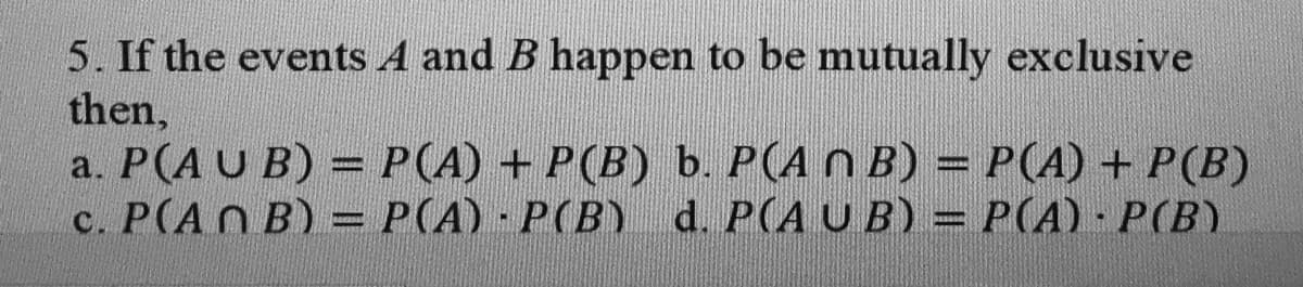 5. If the events A and B happen to be mutually exclusive
then,
a. P(A U B) = P(A) + P(B) b. P(A N B) = P(A) + P(B)
c. P(AN B) = P(A) P(B) d. P(A U B) = P(A) · P(B)
