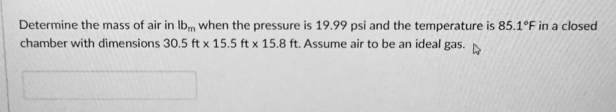 Determine the mass of air in Ibm when the pressure is 19.99 psi and the temperature is 85.1°F in a closed
chamber with dimensions 30.5 ft x 15.5 ft x 15.8 ft. Assume air to be an ideal gas. N

