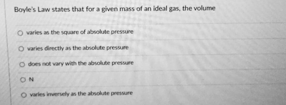 Boyle's Law states that for a given mass of an ideal gas, the volume
O varies as the square of absolute pressure
O varies directly as the absolute pressure
does not vary with the absolute pressure
ON
O varies inversely as the absolute pressure
