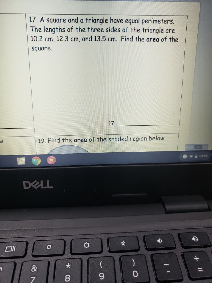 17. A square and a triangle have equal perimeters.
The lengths of the three sides of the triangle are
10.2 cm, 12.3 cm, and 13.5 cm. Find the area of the
square.
17.
w.
19. Find the area of the shaded region below.
e 10:58
DELL
&
%3D
8
9
