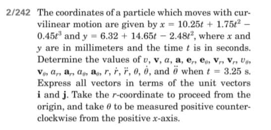 2/242 The coordinates of a particle which moves with cur-
vilinear motion are given by x = 10.25t + 1.75t² -
0.45t and y = 6.32 + 14.65t - 2.48t², where x and
y are in millimeters and the time t is in seconds.
Determine the values of u, v, a, a, e, ea, Vr, Vr, Vas
Vos ar, a, a, a, r, r, F, 0, 0, and ö when t = 3.25 s.
Express all vectors in terms of the unit vectors
i and j. Take the r-coordinate to proceed from the
origin, and take to be measured positive counter-
clockwise from the positive x-axis.