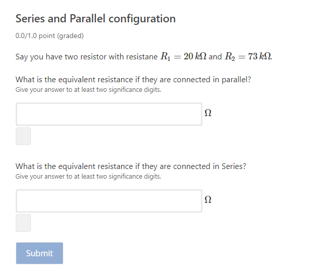 Series and Parallel configuration
0.0/1.0 point (graded)
Say you have two resistor with resistane R1 = 20 kN and R2 = 73 kN.
What is the equivalent resistance if they are connected in parallel?
Give your answer to at least two significance digits.
What is the equivalent resistance if they are connected in Series?
Give your answer to at least two significance digits.
Submit
