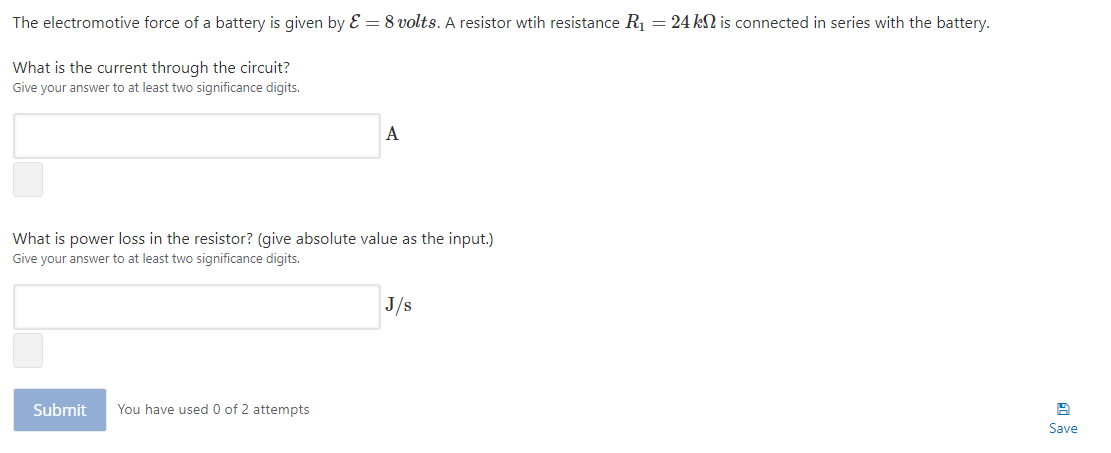 The electromotive force of a battery is given by E = 8 volts. A resistor wtih resistance R1 = 24 kSN is connected in series with the battery.
What is the current through the circuit?
Give your answer to at least two significance digits.
A
What is power loss in the resistor? (give absolute value as the input.)
Give your answer to at least two significance digits.
J/s
Submit
You have used 0 of 2 attempts
Save
