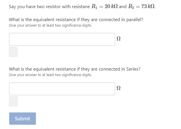 Say you have two resistor with resistane R1 = 20 kN and R2 = 73 k2.
What is the equivalent resistance if they are connected in parallel?
Give your answer to at least two significance digits.
What is the equivalent resistance if they are connected in Series?
Give your answer to at least two significance digits.
Submit
