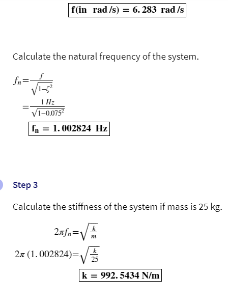 f(in rad /s) = 6.283 rad /s
Calculate the natural frequency of the system.
fn=
1 Hz
√1-0.075²
fn = 1. 002824 Hz
Step 3
Calculate the stiffness of the system if mass is 25 kg.
2лfn=1
2л (1.002824)=₁
k
m
k
25
k = 992.5434 N/m