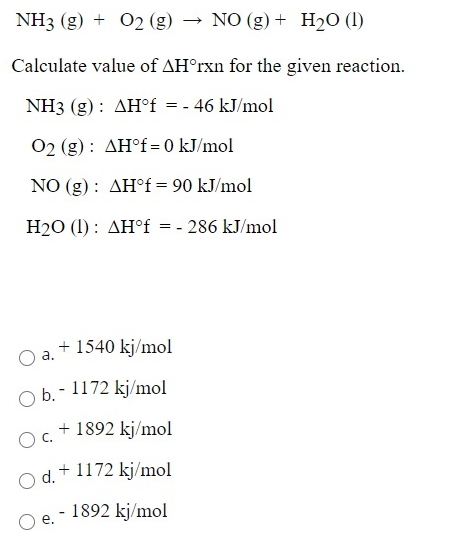 NH3 (g) + 02 (g)
NO (g) + H20 (1)
Calculate value of AH°rxn for the given reaction.
NH3 (g) : AH°f = - 46 kJ/mol
02 (g) : AH°f= 0 kJ/mol
NO (g) : AH° = 90 kJ/mol
H20 (1) : AH°f = - 286 kJ/mol
+ 1540 kj/mol
а.
O b.- 1172 kj/mol
+ 1892 kj/mol
OC.
d.+ 1172 kj/mol
1892 kj/mol
e.
