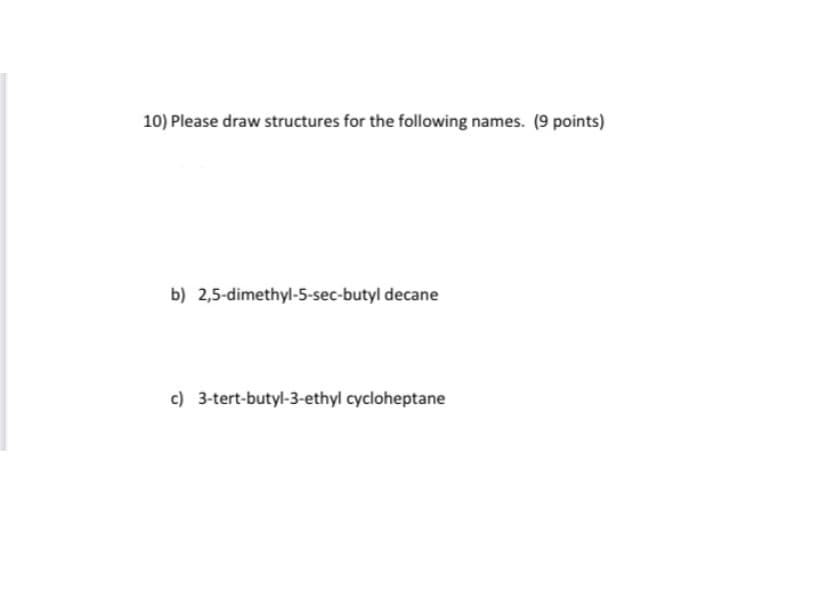 10) Please draw structures for the following names. (9 points)
b) 2,5-dimethyl-5-sec-butyl decane
c) 3-tert-butyl-3-ethyl cycloheptane
