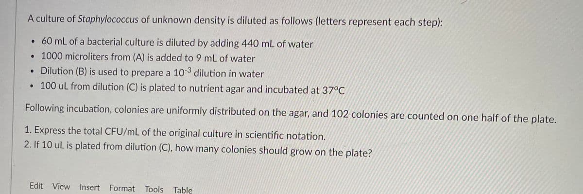 A culture of Staphylococcus of unknown density is diluted as follows (letters represent each step):
• 60 mL of a bacterial culture is diluted by adding 440 mL of water
• 1000 microliters from (A) is added to 9 mL of water
• Dilution (B) is used to prepare a 103 dilution in water
• 100 ul from dilution (C) is plated to nutrient agar and incubated at 37°C
Following incubation, colonies are uniformly distributed on the agar, and 102 colonies are counted on one half of the plate.
1. Express the total CFU/mL of the original culture in scientific notation.
2. If 10 ul is plated from dilution (C), how many colonies should grow on the plate?
Edit View Insert Format
Tools Table
