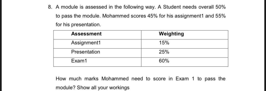 8. A module is assessed in the following way. A Student needs overall 50%
to pass the module. Mohammed scores 45% for his assignment1 and 55%
for his presentation.
Assessment
Weighting
Assignment1
15%
Presentation
25%
Exam1
60%
How much marks Mohammed need to score in Exam 1 to pass the
module? Show all your workings
