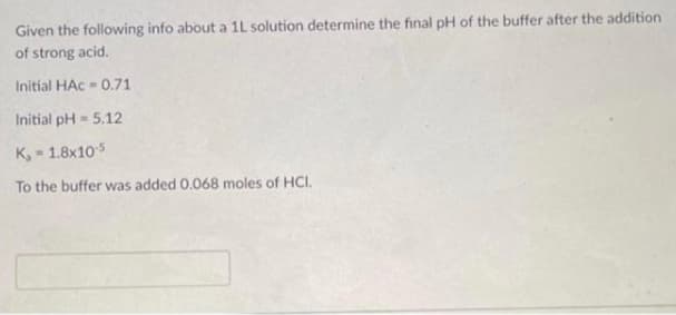 Given the following info about a 1L solution determine the final pH of the buffer after the addition
of strong acid.
Initial HAc - 0.71
Initial pH = 5.12
K, - 1.8x105
To the buffer was added 0.068 moles of HCI.
