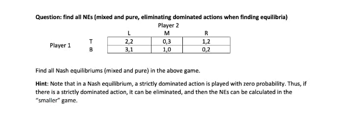 Question: find all NES (mixed and pure, eliminating dominated actions when finding equilibria)
Player 2
L
M
R
2,2
3,1
0,3
1,0
1,2
Player 1
B
0,2
Find all Nash equilibriums (mixed and pure) in the above game.
Hint: Note that in a Nash equilibrium, a strictly dominated action is played with zero probability. Thus, if
there is a strictly dominated action, it can be eliminated, and then the NEs can be calculated in the
"smaller" game.
