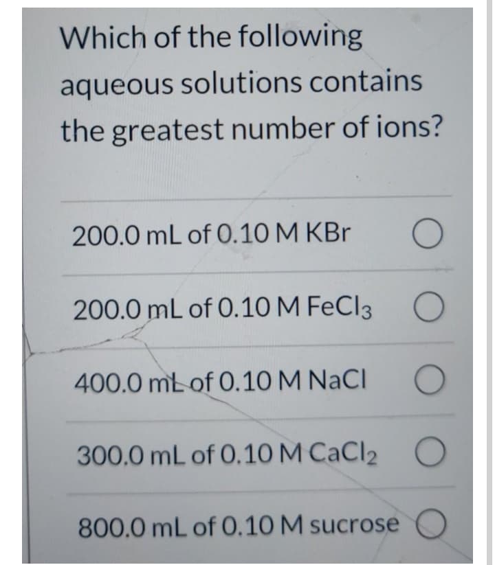 Which of the following
aqueous solutions contains
the greatest number of ions?
200.0 mL of 0.10 M KBr
200.0 mL of 0.10 M FeCl3 O
400.0 mt of 0.10 M NaCI
300.0 mL of 0.10 M CaCl2 O
800.0 mL of 0.10 M sucrose O
