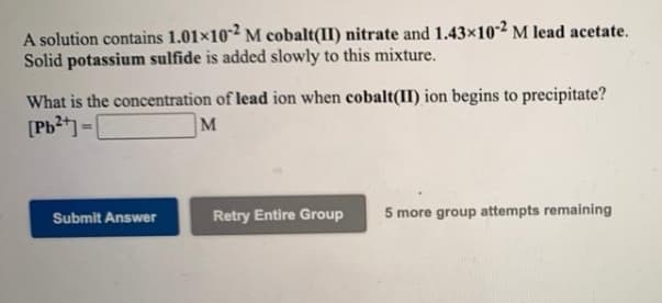 A solution contains 1.01x102 M cobalt(II) nitrate and 1.43x102 M lead acetate.
Solid potassium sulfide is added slowly to this mixture.
What is the concentration of lead ion when cobalt(II) ion begins to precipitate?
[Pb2t) -|
M
Submit Answer
Retry Entire Group
5 more group attempts remaining
