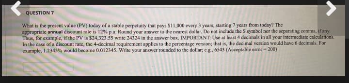 QUESTION 7
What is the present value (PV) today of a stable perpetuity that pays $11,000 every 3 years, starting 7 years from today? The
appropriate annual discount rate is 12% p.a. Round your answer to the nearest dollar. Do not include the S symbol nor the separating comma, if any.
Thus, for example, if the PV is $24,323.55 write 24324 in the answer box. IMPORTANT: Use at least 4 decimals in all your intermediate calculations.
In the case of a discount rate, the 4-decimal requirement applies to the percentage version; that is, the decimal version would have 6 decimals. For
example, 1.2345% would become 0.012345. Write your answer rounded to the dollar; e.g., 6543 (Acceptable error - 200)
