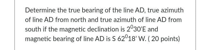 Determine the true bearing of the line AD, true azimuth
of line AD from north and true azimuth of line AD from
south if the magnetic declination is 2°30'E and
magnetic bearing of line AD is S 62°18' W. ( 20 points)
