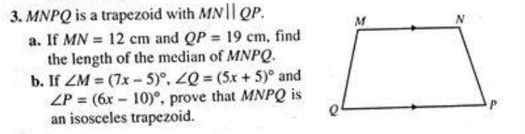 3. MNPQ is a trapezoid with MN || QP.
a. If MN = 12 cm and QP = 19 cm, find
the length of the median of MNPQ.
b. If ZM=(7x-5)°, ZQ = (5x + 5)° and
ZP = (6x 10), prove that MNPQ is
an isosceles trapezoid.
-
M