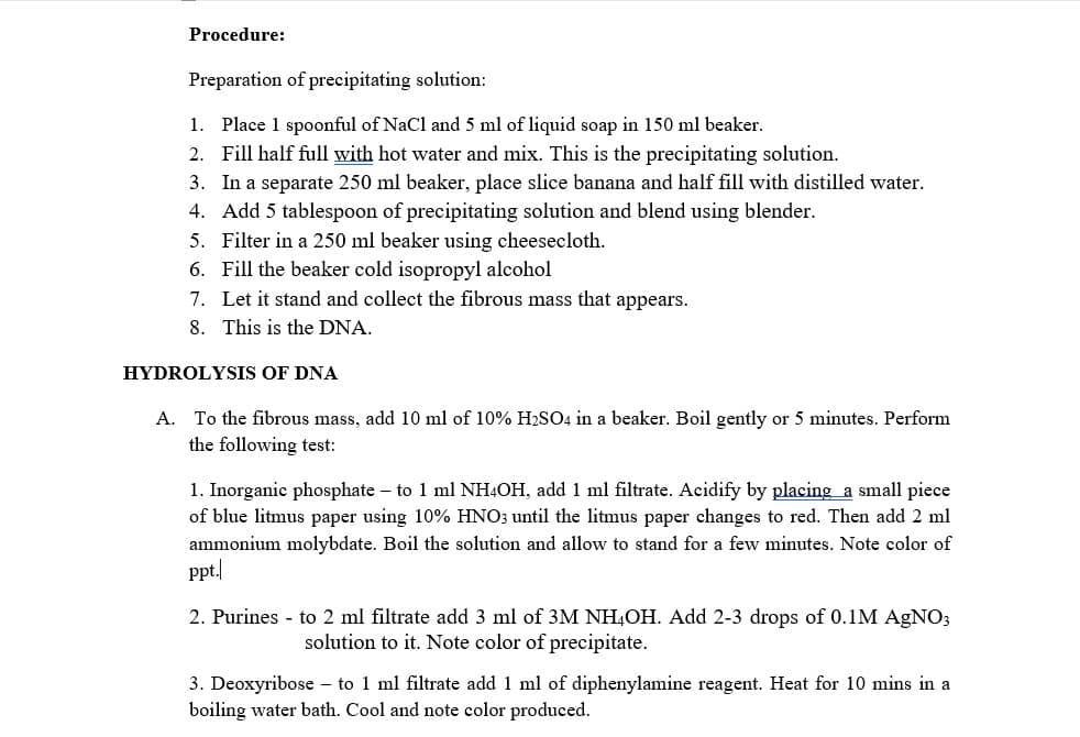 Procedure:
Preparation of precipitating solution:
1. Place 1 spoonful of NaCl and 5 ml of liquid soap in 150 ml beaker.
2. Fill half full with hot water and mix. This is the precipitating solution.
3. In a separate 250 ml beaker, place slice banana and half fill with distilled water.
4. Add 5 tablespoon of precipitating solution and blend using blender.
5. Filter in a 250 ml beaker using cheesecloth.
6. Fill the beaker cold isopropyl alcohol
7. Let it stand and collect the fibrous mass that appears.
8. This is the DNA.
HYDROLYSIS OF DNA
A. To the fibrous mass, add 10 ml of 10% H2SO4 in a beaker. Boil gently or 5 minutes. Perform
the following test:
1. Inorganic phosphate – to 1 ml NHẠOH, add 1 ml filtrate. Acidify by placing a small piece
of blue litmus paper using 10% HNO; until the litmus paper changes to red. Then add 2 ml
ammonium molybdate. Boil the solution and allow to stand for a few minutes. Note color of
ppt.
2. Purines - to 2 ml filtrate add 3 ml of 3M NH,OH. Add 2-3 drops of 0.1M AGNO3
solution to it. Note color of precipitate.
3. Deoxyribose – to 1 ml filtrate add 1 ml of diphenylamine reagent. Heat for 10 mins in a
boiling water bath. Cool and note color produced.
