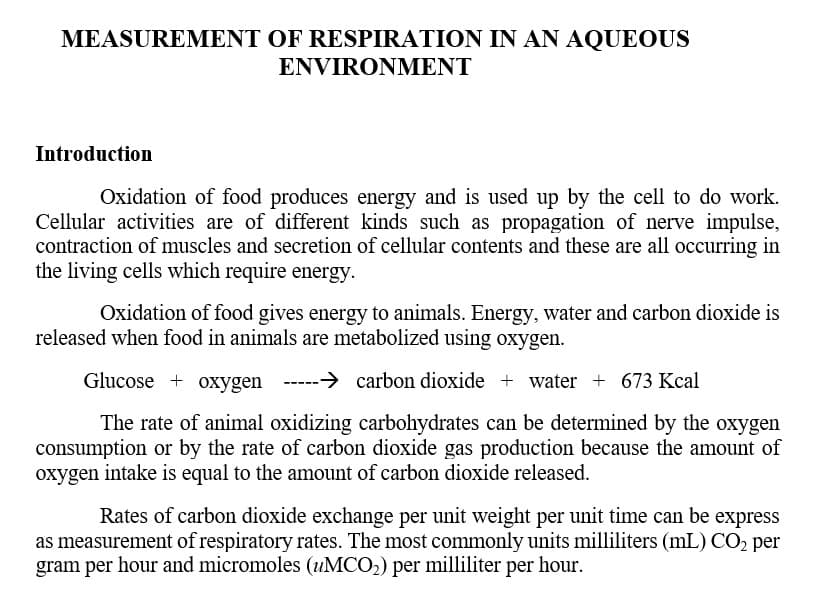 MEASUREMENT OF RESPIRATION IN AN AQUEOUS
ENVIRONMENT
Introduction
Oxidation of food produces energy and is used up by the cell to do work.
Cellular activities are of different kinds such as propagation of nerve impulse,
contraction of muscles and secretion of cellular contents and these are all occurring in
the living cells which require energy.
Oxidation of food gives energy to animals. Energy, water and carbon dioxide is
released when food in animals are metabolized using oxygen.
Glucose + oxygen
-----> carbon dioxide + water + 673 Kcal
The rate of animal oxidizing carbohydrates can be determined by the oxygen
consumption or by the rate of carbon dioxide gas production because the amount of
oxygen intake is equal to the amount of carbon dioxide released.
Rates of carbon dioxide exchange per unit weight per unit time can be express
as measurement of respiratory rates. The most commonly units milliliters (mL) CO2 per
gram per hour and micromoles (4MCO2) per milliliter per hour.
