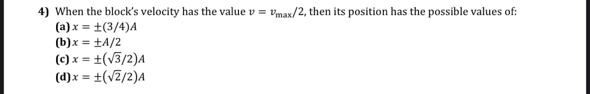 4) When the block's velocity has the value v = vmax/2, then its position has the possible values of:
(a) x = ±(3/4)A
(b)x = ±A/2
(c) x = ±(v3/2)A
(d)x = +(v2/2)A
