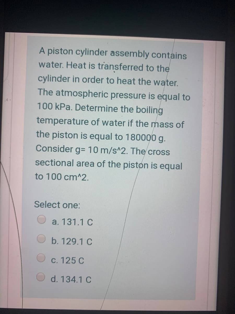 A piston cylinder assembly contains
water. Heat is transferred to the
cylinder in order to heat the water.
The atmospheric pressure is equal to
100 kPa. Determine the boiling
temperature of water if the mass of
the piston is equal to 180000 g.
Consider g= 10 m/s^2. The cross
sectional area of the piston is equal
to 100 cm^2.
Select one:
a. 131.1 C
b. 129.1 C
C. 125 C
d. 134.1 C
